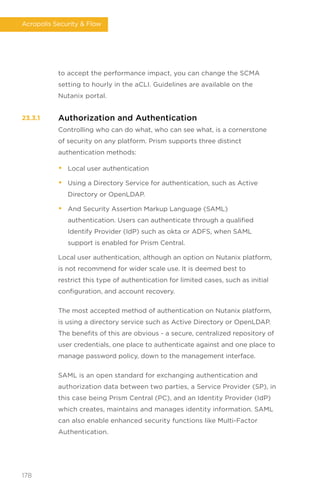 to accept the performance impact, you can change the SCMA
setting to hourly in the aCLI. Guidelines are available on the
Nutanix portal.
Authorization and Authentication
Controlling who can do what, who can see what, is a cornerstone
of security on any platform. Prism supports three distinct
authentication methods:
• Local user authentication
• Using a Directory Service for authentication, such as Active
Directory or OpenLDAP.
• And Security Assertion Markup Language (SAML)
authentication. Users can authenticate through a qualified
Identify Provider (IdP) such as okta or ADFS, when SAML
support is enabled for Prism Central.
Local user authentication, although an option on Nutanix platform,
is not recommend for wider scale use. It is deemed best to
restrict this type of authentication for limited cases, such as initial
configuration, and account recovery.
The most accepted method of authentication on Nutanix platform,
is using a directory service such as Active Directory or OpenLDAP.
The benefits of this are obvious - a secure, centralized repository of
user credentials, one place to authenticate against and one place to
manage password policy, down to the management interface.
SAML is an open standard for exchanging authentication and
authorization data between two parties, a Service Provider (SP), in
this case being Prism Central (PC), and an Identity Provider (IdP)
which creates, maintains and manages identity information. SAML
can also enable enhanced security functions like Multi-Factor
Authentication.
23.3.1
178
Acropolis Security  Flow
 
