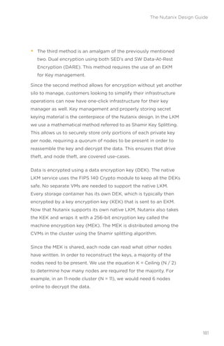 • The third method is an amalgam of the previously mentioned
two. Dual encryption using both SED’s and SW Data-At-Rest
Encryption (DARE). This method requires the use of an EKM
for Key management.
Since the second method allows for encryption without yet another
silo to manage, customers looking to simplify their infrastructure
operations can now have one-click infrastructure for their key
manager as well. Key management and properly storing secret
keying material is the centerpiece of the Nutanix design. In the LKM
we use a mathematical method referred to as Shamir Key Splitting.
This allows us to securely store only portions of each private key
per node, requiring a quorum of nodes to be present in order to
reassemble the key and decrypt the data. This ensures that drive
theft, and node theft, are covered use-cases.
Data is encrypted using a data encryption key (DEK). The native
LKM service uses the FIPS 140 Crypto module to keep all the DEKs
safe. No separate VMs are needed to support the native LKM.
Every storage container has its own DEK, which is typically then
encrypted by a key encryption key (KEK) that is sent to an EKM.
Now that Nutanix supports its own native LKM, Nutanix also takes
the KEK and wraps it with a 256-bit encryption key called the
machine encryption key (MEK). The MEK is distributed among the
CVMs in the cluster using the Shamir splitting algorithm.
Since the MEK is shared, each node can read what other nodes
have written. In order to reconstruct the keys, a majority of the
nodes need to be present. We use the equation K = Ceiling (N / 2)
to determine how many nodes are required for the majority. For
example, in an 11-node cluster (N = 11), we would need 6 nodes
online to decrypt the data.
181
The Nutanix Design Guide
 