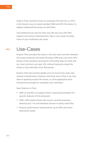 Nutanix Files, formerly known as Acropolis File Services, or AFS,
is the Nutanix way to create standard SMB and NFS file shares, to
replace traditional file servers or NAS filers.
The traditional use-case for Files was VDI, but now with NFS
support and various improvements, Files is now ready to tackle
many of your traditional use-cases.
Use-Cases
Nutanix Files provides file shares in the two most common network
file access protocols, Microsoft Windows SMB and Linux/Unix NFS.
Nutanix Files evolved to provide for VDI profile data for what was
our most common use-case, VDI, without having to create file
shares or buy NAS filers from 3rd parties.
Nutanix Files has evolved rapidly since its launch two years ago,
scaling in performance, features and share size so that it can now
take on general purpose file shares, or some application level
transactional storage for workloads, like containers.
New Features in Files:
• SMB v3 and NFS v3 support (Note, check documentation for
specific features of the protocols)
• SMB / NFS hybrid shares with access via both protocols,
allowing your *nix and Windows Servers to easily share files
• Massive performance improvements, up to 20K user home
directories tested
24.1
194
Files
 
