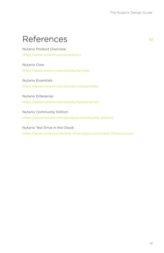 References
Nutanix Product Overview:
https://www.nutanix.com/products/
Nutanix Core:
https://www.nutanix.com/products/core/
Nutanix Essentials:
https://www.nutanix.com/products/essentials/
Nutanix Enterprise:
https://www.nutanix.com/products/enterprise/
Nutanix Community Edition:
https://www.nutanix.com/products/community-edition/
Nutanix Test Drive in the Cloud:
https://www.nutanix.com/test-drive-hyperconverged-infrastructure/
7.1
41
The Nutanix Design Guide
 