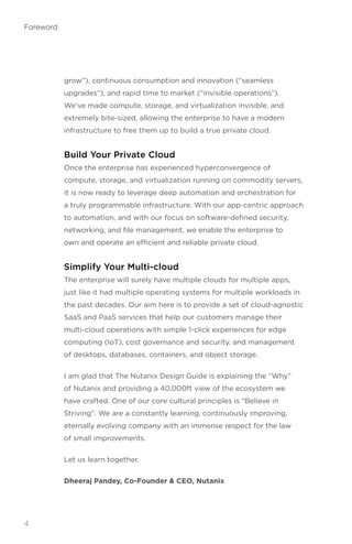 grow”), continuous consumption and innovation (“seamless
upgrades”), and rapid time to market (“invisible operations”).
We’ve made compute, storage, and virtualization invisible, and
extremely bite-sized, allowing the enterprise to have a modern
infrastructure to free them up to build a true private cloud.
Build Your Private Cloud
Once the enterprise has experienced hyperconvergence of
compute, storage, and virtualization running on commodity servers,
it is now ready to leverage deep automation and orchestration for
a truly programmable infrastructure. With our app-centric approach
to automation, and with our focus on software-defined security,
networking, and file management, we enable the enterprise to
own and operate an efficient and reliable private cloud.
Simplify Your Multi-cloud
The enterprise will surely have multiple clouds for multiple apps,
just like it had multiple operating systems for multiple workloads in
the past decades. Our aim here is to provide a set of cloud-agnostic
SaaS and PaaS services that help our customers manage their
multi-cloud operations with simple 1-click experiences for edge
computing (IoT), cost governance and security, and management
of desktops, databases, containers, and object storage.
I am glad that The Nutanix Design Guide is explaining the “Why”
of Nutanix and providing a 40,000ft view of the ecosystem we
have crafted. One of our core cultural principles is “Believe in
Striving”. We are a constantly learning, continuously improving,
eternally evolving company with an immense respect for the law
of small improvements.
Let us learn together.
Dheeraj Pandey, Co-Founder  CEO, Nutanix
4
Foreword
 