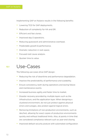 Implementing SAP on Nutanix results in the following benefits:
• Lowering TCO for SAP deployments.
• Reduction of complexity for HA and DR.
• Efficient and fast clones.
• Improved day-2 operations.
• Reducing guesswork and administrative overhead.
• Predictable growth  performance.
• Dramatic reduction in rack space.
• Focused root cause analysis.
• Quicker time to value.
Use-Cases
The following use-cases drive SAP design:
• Reducing the risk of downtime and performance degradation.
• Improve the predictability of performance and scalability.
• Ensure consistency, both during operations and during failure
and maintenance events.
• Increased business agility and faster time to market.
• Disaster recovery provided by multiple layers such as the
infrastructure, and the application layer. When designing a
clustered environment, do not just protect against physical
errors and outages, also protect against logical errors.
• Removing limitations of non-production environments, such as
dev/test, allowing for exact copies of production environments
quickly and without traditional limits. Also, at points in time that
are considered compliance relevant such as year-end closing.
• Improved default security posture with automated configuration
12.1
72
SAP on Nutanix
 