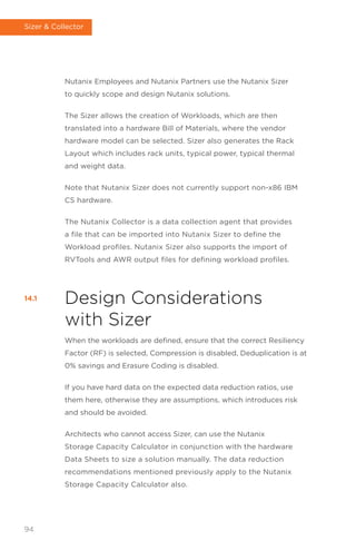 Nutanix Employees and Nutanix Partners use the Nutanix Sizer
to quickly scope and design Nutanix solutions.
The Sizer allows the creation of Workloads, which are then
translated into a hardware Bill of Materials, where the vendor
hardware model can be selected. Sizer also generates the Rack
Layout which includes rack units, typical power, typical thermal
and weight data.
Note that Nutanix Sizer does not currently support non-x86 IBM
CS hardware.
The Nutanix Collector is a data collection agent that provides
a file that can be imported into Nutanix Sizer to define the
Workload profiles. Nutanix Sizer also supports the import of
RVTools and AWR output files for defining workload profiles.
Design Considerations
with Sizer
When the workloads are defined, ensure that the correct Resiliency
Factor (RF) is selected, Compression is disabled, Deduplication is at
0% savings and Erasure Coding is disabled.
If you have hard data on the expected data reduction ratios, use
them here, otherwise they are assumptions, which introduces risk
and should be avoided.
Architects who cannot access Sizer, can use the Nutanix
Storage Capacity Calculator in conjunction with the hardware
Data Sheets to size a solution manually. The data reduction
recommendations mentioned previously apply to the Nutanix
Storage Capacity Calculator also.
14.1
94
Sizer  Collector
 