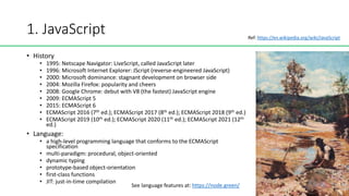 1. JavaScript
• History
• 1995: Netscape Navigator: LiveScript, called JavaScript later
• 1996: Microsoft Internet Explorer: JScript (reverse-engineered JavaScript)
• 2000: Microsoft dominance: stagnant development on browser side
• 2004: Mozilla Firefox: popularity and cheers
• 2008: Google Chrome: debut with V8 (the fastest) JavaScript engine
• 2009: ECMAScript 5
• 2015: ECMAScript 6
• ECMAScript 2016 (7th ed.); ECMAScript 2017 (8th ed.); ECMAScript 2018 (9th ed.)
• ECMAScript 2019 (10th ed.); ECMAScript 2020 (11th ed.); ECMAScript 2021 (12th
ed.)
• Language:
• a high-level programming language that conforms to the ECMAScript
specification
• multi-paradigm: procedural, object-oriented
• dynamic typing
• prototype-based object-orientation
• first-class functions
• JIT: just-in-time compilation
See language features at: https://node.green/
Ref: https://en.wikipedia.org/wiki/JavaScript
 