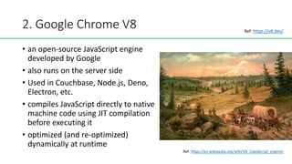 2. Google Chrome V8
• an open-source JavaScript engine
developed by Google
• also runs on the server side
• Used in Couchbase, Node.js, Deno,
Electron, etc.
• compiles JavaScript directly to native
machine code using JIT compilation
before executing it
• optimized (and re-optimized)
dynamically at runtime
Ref: https://en.wikipedia.org/wiki/V8_(JavaScript_engine)
Ref: https://v8.dev/
 