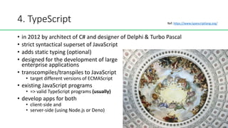 4. TypeScript
• in 2012 by architect of C# and designer of Delphi & Turbo Pascal
• strict syntactical superset of JavaScript
• adds static typing (optional)
• designed for the development of large
enterprise applications
• transcompiles/transpiles to JavaScript
• target different versions of ECMAScript
• existing JavaScript programs
• => valid TypeScript programs (usually)
• develop apps for both
• client-side and
• server-side (using Node.js or Deno)
Ref: https://www.typescriptlang.org/
 