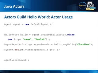 Agent agent = newDefaultAgent();HelloActor hello = agent.create(HelloActor.class, new Props(&quot;name&quot;, &quot;Hamlet&quot;));AsyncResult&lt;String&gt; asyncResult = hello.sayHello(&quot;Claudius&quot;);System.out.println(asyncResult.get());agent.shutdown();Actors Guild Hello World: Actor Usage Java Actors