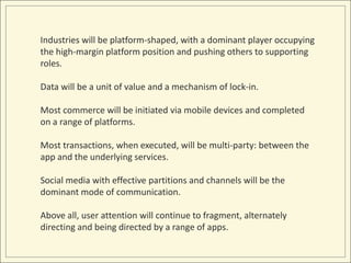 Industries will be platform-shaped, with a dominant player occupying 
the high-margin platform position and pushing others to supporting 
roles. 
Data will be a unit of value and a mechanism of lock-in. 
Most commerce will be initiated via mobile devices and completed 
on a range of platforms. 
Most transactions, when executed, will be multi-party: between the 
app and the underlying services. 
Social media with effective partitions and channels will be the 
dominant mode of communication. 
Above all, user attention will continue to fragment, alternately 
directing and being directed by a range of apps. 
 