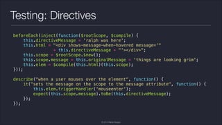 Testing: Directives
beforeEach(inject(function($rootScope, $compile) {
this.directiveMessage = 'ralph was here';
this.html = "<div shows-message-when-hovered message='"
+ this.directiveMessage + "'></div>";
this.scope = $rootScope.$new();
this.scope.message = this.originalMessage = 'things are looking grim';
this.elem = $compile(this.html)(this.scope);
}));
!
describe("when a user mouses over the element", function() {
it("sets the message on the scope to the message attribute", function() {
this.elem.triggerHandler('mouseenter');
expect(this.scope.message).toBe(this.directiveMessage);
});
});

© 2014 Raible Designs

 