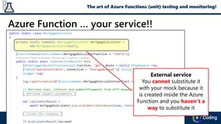 Azure Function … your service!!
External service
You cannot substitute it
with your mock because it
is created inside the Azure
Function and you haven’t a
way to substitute it
The art of Azure Functions (unit) testing and monitoring!
 