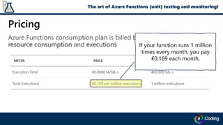 Pricing
Azure Functions consumption plan is billed based on per-second
resource consumption and executions If your function runs 1 million
times every month, you pay
€0.169 each month.
The art of Azure Functions (unit) testing and monitoring!
 