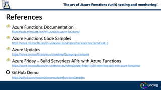 References
Azure Functions Documentation
https://docs.microsoft.com/en-US/azure/azure-functions/
Azure Functions Code Samples
https://azure.microsoft.com/en-us/resources/samples/?service=functions&sort=0
Azure Updates
https://azure.microsoft.com/en-us/roadmap/?category=compute
Azure Friday – Build Serverless APIs with Azure Functions
https://azure.microsoft.com/en-us/resources/videos/azure-friday-build-serverless-apis-with-azure-functions/
GitHub Demo
https://github.com/massimobonanni/AzureFunctionsSamples
The art of Azure Functions (unit) testing and monitoring!
 