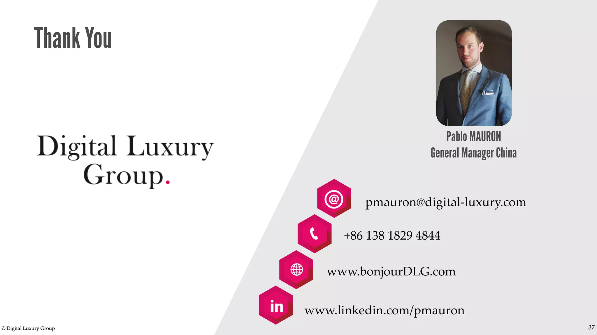 © Digital Luxury Group 37 
Thank You 
Pablo MAURON General Manager China 
pmauron@digital-luxury.com 
+86 138 1829 4844 
www.bonjourDLG.com 
www.linkedin.com/pmauron 
37 