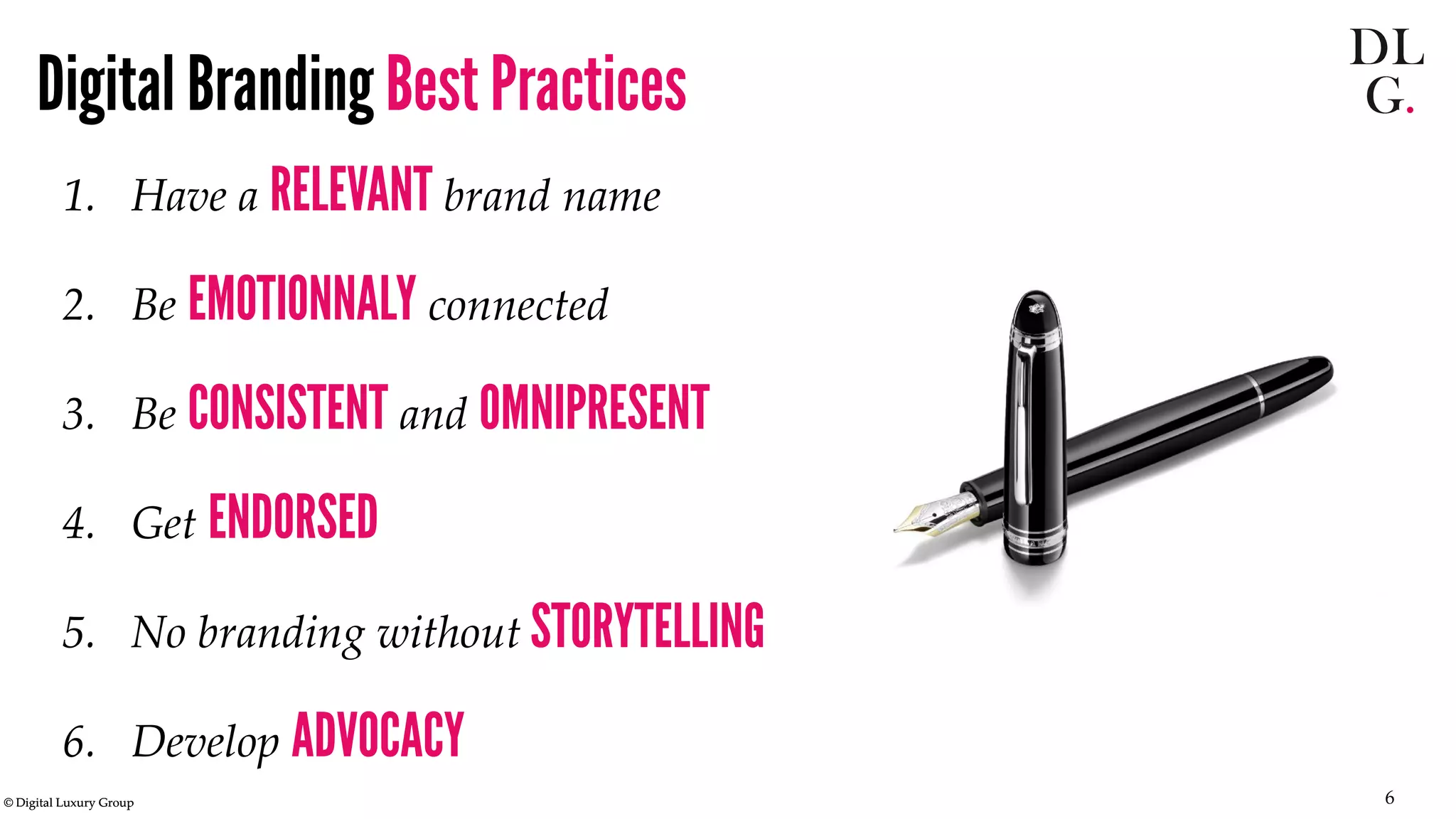 © Digital Luxury Group 6 
Digital Branding Best Practices 
1. 
Have a RELEVANT brand name 
2. 
Be EMOTIONNALY connected 
3. 
Be CONSISTENT and OMNIPRESENT 
4. 
Get ENDORSED 
5. 
No branding without STORYTELLING 
6. 
Develop ADVOCACY  