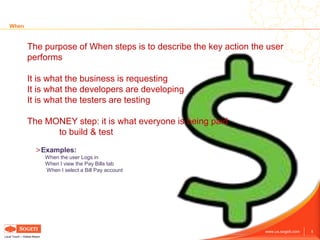 8www.us.sogeti.com
Local Touch – Global Reach
When
The purpose of When steps is to describe the key action the user
performs
It is what the business is requesting
It is what the developers are developing
It is what the testers are testing
The MONEY step: it is what everyone is being paid
to build & test
>Examples:
When the user Logs in
When I view the Pay Bills tab
When I select a Bill Pay account
 