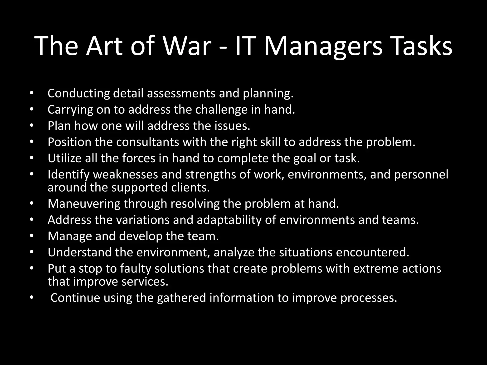 The Art of War - IT Managers Tasks
•
•
•
•
•
•

•
•
•
•
•
•

Conducting detail assessments and planning.
Carrying on to address the challenge in hand.
Plan how one will address the issues.
Position the consultants with the right skill to address the problem.
Utilize all the forces in hand to complete the goal or task.
Identify weaknesses and strengths of work, environments, and personnel
around the supported clients.
Maneuvering through resolving the problem at hand.
Address the variations and adaptability of environments and teams.
Manage and develop the team.
Understand the environment, analyze the situations encountered.
Put a stop to faulty solutions that create problems with extreme actions
that improve services.
Continue using the gathered information to improve processes.

 
