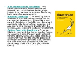 A Re-introduction to JavaScript  – This introduction is on the Mozilla Developers Network, and certainly does the language justice. It’s a dense work, with almost as many code examples as paragraphs. Eloquent JavaScript  – This book, by Marijn Haverbeke, is available freely online, but you can also get it on Amazon if you’d like a hard copy. It goes beyond the MDN intro, because it covers not only the JavaScript language, but also coding style and using JavaScript in the browser. Also, “eloquent” isn’t an overstatement. Getting Good with JavaScript  – Okay, yes, this is my own book, but there’s another reason I’m including it here. It’s really pretty different from the other two intros I’ve listed here; I only cover what you’ll need to know to get up and running as quickly as possible. Also, it comes with over 6 hours of screencasts, so if that you’re thing, check it out. (And yes, this one costs.) 