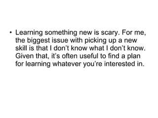 Learning something new is scary. For me, the biggest issue with picking up a new skill is that I don’t know what I don’t know. Given that, it’s often useful to find a plan for learning whatever you’re interested in.  