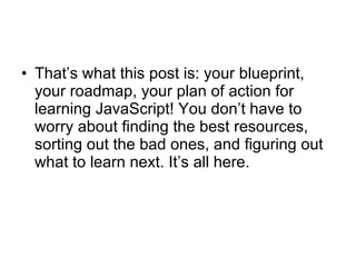 That’s what this post is: your blueprint, your roadmap, your plan of action for learning JavaScript! You don’t have to worry about finding the best resources, sorting out the bad ones, and figuring out what to learn next. It’s all here.  