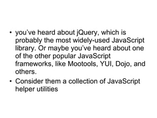 you’ve heard about jQuery, which is probably the most widely-used JavaScript library. Or maybe you’ve heard about one of the other popular JavaScript frameworks, like Mootools, YUI, Dojo, and others.   Consider them a collection of JavaScript helper utilities  