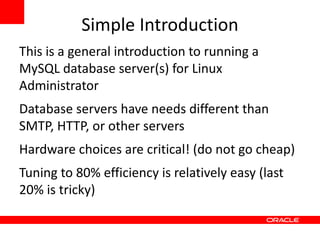 Simple Introduction This is a general introduction to running a MySQL database server(s) for Linux Administrator Database servers have needs different than SMTP, HTTP, or other servers Hardware choices are critical! (do not go cheap) Tuning to 80% efficiency is relatively easy (last 20% is tricky) 