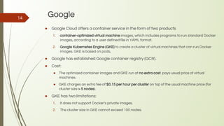 Google
● Google Cloud offers a container service in the form of two products
1. container-optimized virtual machine images, which includes programs to run standard Docker
images, according to a user defined file in YAML format.
2. Google Kubernetes Engine (GKE) to create a cluster of virtual machines that can run Docker
images. GKE is based on pods,
● Google has established Google container registry (GCR).
● Cost:
● The optimized container images and GKE run at no extra cost. pays usual price of virtual
machines.
● GKE charges an extra fee of $0.15 per hour per cluster on top of the usual machine price (for
cluster size > 5 nodes).
● GKE has two limitations:
1. It does not support Docker’s private images.
2. The cluster size in GKE cannot exceed 100 nodes.
14
 