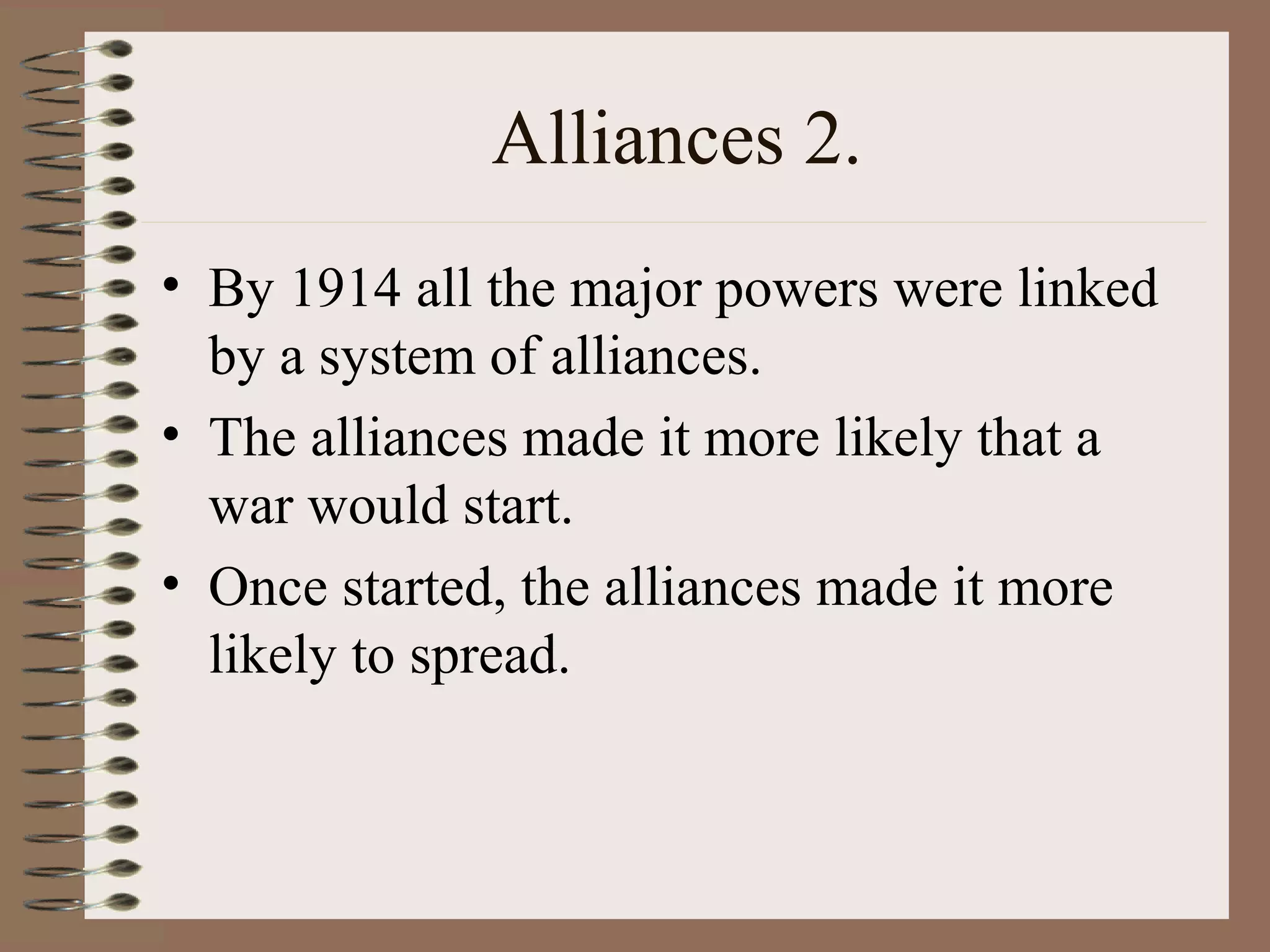 Alliances 2.
• By 1914 all the major powers were linked
by a system of alliances.
• The alliances made it more likely that a
war would start.
• Once started, the alliances made it more
likely to spread.
 