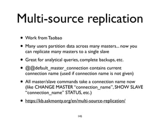 Multi-source replication
• Work from Taobao	

• Many users partition data across many masters... now you
can replicate many masters to a single slave	

• Great for analytical queries, complete backups, etc.	

• @@default_master_connection contains current
connection name (used if connection name is not given)	

• All master/slave commands take a connection name now
(like CHANGE MASTER “connection_name”, SHOW SLAVE
“connection_name” STATUS, etc.)	

• https://kb.askmonty.org/en/multi-source-replication/
145
 