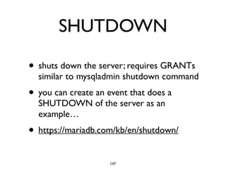 SHUTDOWN
• shuts down the server; requires GRANTs
similar to mysqladmin shutdown command	

• you can create an event that does a
SHUTDOWN of the server as an
example…	

• https://mariadb.com/kb/en/shutdown/
147
 