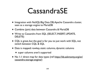 CassandraSE
• Integration with NoSQL/Big Data DB,Apache Cassandra cluster,
seen as a storage engine to MariaDB	

• Combine (join) data between Cassandra & MariaDB	

• Write to Cassandra from SQL (SELECT, INSERT, UPDATE,
DELETE)	

• CQL is great, but the goal is for you to just work with SQL, not
switch between CQL & SQL	

• Data is mapped: rowkey, static columns, dynamic columns	

• super columns aren’t supported	

• No 1-1 direct map for data types (ref: https://kb.askmonty.org/en/
cassandra-storage-engine/)
149
 