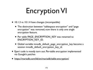 EncryptionVI
• 10.1.3 vs 10.1.4 have changes (incompatible)	

• The distinction between “tablespace encryption” and “page
encryption” was removed, now there is only one single
encryption feature. 	

• Per table PAGE_ENCRYPTION_KEY was renamed to
ENCRYPTION_KEY_ID.	

• Global variable innodb_default_page_encryption_key become a
session innodb_default_encryption_key_id.	

• Eperi code is mostly torn out. Per-table encryption implemented
via Google’s patches	

• https://mariadb.com/kb/en/mariadb/table-encryption/
172
 