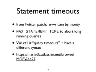 Statement timeouts
• from Twitter patch; re-written by monty	

• MAX_STATEMENT_TIME to abort long
running queries	

• We call it “query timeouts” + have a
different syntax	

• https://mariadb.atlassian.net/browse/
MDEV-4427
178
 