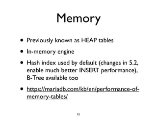 Memory
• Previously known as HEAP tables	

• In-memory engine	

• Hash index used by default (changes in 5.2,
enable much better INSERT performance),
B-Tree available too	

• https://mariadb.com/kb/en/performance-of-
memory-tables/
52
 