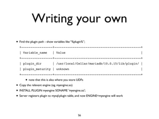 Writing your own
• Find the plugin path - show variables like “%plugin%”;	

+-----------------+-----------------------------------------------+!
| Variable_name | Value |!
+-----------------+-----------------------------------------------+!
| plugin_dir | /usr/local/Cellar/mariadb/10.0.15/lib/plugin/ |!
| plugin_maturity | unknown |!
+-----------------+-----------------------------------------------+!
• note that this is also where you store UDFs	

• Copy the relevant engine (eg. myengine.so)	

• INSTALL PLUGIN myengine SONAME 'myengine.so';	

• Server registers plugin to mysql.plugin table, and now ENGINE=myengine will work
56
 