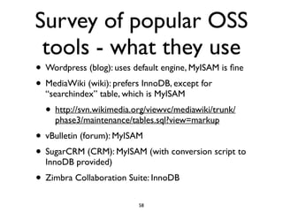 Survey of popular OSS
tools - what they use
• Wordpress (blog): uses default engine, MyISAM is ﬁne	

• MediaWiki (wiki): prefers InnoDB, except for
“searchindex” table, which is MyISAM	

• http://svn.wikimedia.org/viewvc/mediawiki/trunk/
phase3/maintenance/tables.sql?view=markup	

• vBulletin (forum): MyISAM	

• SugarCRM (CRM): MyISAM (with conversion script to
InnoDB provided)	

• Zimbra Collaboration Suite: InnoDB
58
 