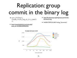 Replication: group
commit in the binary log
•sync_binlog=1,
innodb_flush_log_at_trx_commit
=1
• https://www.facebook.com/note.php?
note_id=10150261692455933	

• http://kb.askmonty.org/en/group-commit-for-
the-binary-log	

• SHOW STATUS LIKE 'binlog_%commits';
75
 