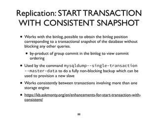 Replication: START TRANSACTION
WITH CONSISTENT SNAPSHOT
• Works with the binlog, possible to obtain the binlog position
corresponding to a transactional snapshot of the database without
blocking any other queries. 	

• by-product of group commit in the binlog to view commit
ordering	

• Used by the command mysqldump--single-transaction
--master-data to do a fully non-blocking backup which can be
used to provision a new slave 	

• Works consistently between transactions involving more than one
storage engine	

• https://kb.askmonty.org/en/enhancements-for-start-transaction-with-
consistent/
88
 
