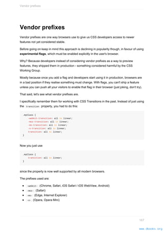 Vendor prefixes
Vendor prefixes are one way browsers use to give us CSS developers access to newer
features not yet considered stable.
Before going on keep in mind this approach is declining in popularity though, in favour of using
experimental flags, which must be enabled explicitly in the user's browser.
Why? Because developers instead of considering vendor prefixes as a way to preview
features, they shipped them in production - something considered harmful by the CSS
Working Group.
Mostly because once you add a flag and developers start using it in production, browsers are
in a bad position if they realise something must change. With flags, you can't ship a feature
unless you can push all your visitors to enable that flag in their browser (just joking, don't try).
That said, let's see what vendor prefixes are.
I specifically remember them for working with CSS Transitions in the past. Instead of just using
the transition property, you had to do this:
.myClass {
-webkit-transition: all 1s linear;
-moz-transition: all 1s linear;
-ms-transition: all 1s linear;
-o-transition: all 1s linear;
transition: all 1s linear;
}
Now you just use
.myClass {
transition: all 1s linear;
}
since the property is now well supported by all modern browsers.
The prefixes used are:
-webkit- (Chrome, Safari, iOS Safari / iOS WebView, Android)
-moz- (Safari)
-ms- (Edge, Internet Explorer)
-o- (Opera, Opera Mini)
Vendor prefixes
167
www.dbooks.org
 