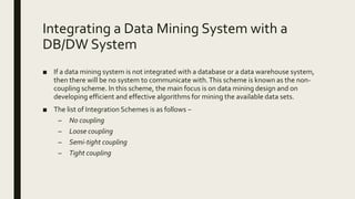 Integrating a Data Mining System with a
DB/DW System
■ If a data mining system is not integrated with a database or a data warehouse system,
then there will be no system to communicate with.This scheme is known as the non-
coupling scheme. In this scheme, the main focus is on data mining design and on
developing efficient and effective algorithms for mining the available data sets.
■ The list of Integration Schemes is as follows −
– No coupling
– Loose coupling
– Semi-tight coupling
– Tight coupling
 