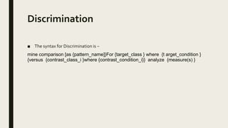 Discrimination
■ The syntax for Discrimination is −
mine comparison [as {pattern_name]}For {target_class } where {t arget_condition }
{versus {contrast_class_i }where {contrast_condition_i}} analyze {measure(s) }
 