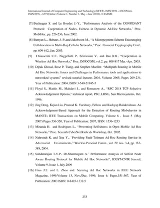 International Journal of Computer Engineering and Technology (IJCET), ISSN 0976 – 6367(Print),
ISSN 0976 – 6375(Online) Volume 1, Number 1, May - June (2010), © IAEME


[7] Buchegger S. and Le Boudec J.-Y., “Performance Analysis of the CONFIDANT
      Protocol: Cooperation of Nodes, Fairness in Dynamic Ad-Hoc Networks,” Proc.
      MobiHoc, pp. 226-236, June 2002.
[8] Buttyan L., Hubaux J.-P.,and Jakobsson M., “A Micropayment Scheme Encouraging
      Collaboration in Multi-Hop Cellular Networks,” Proc. Financial Cryptography Conf.,
      pp. 609-612, Jan. 2003.
[9]    Chiasserini C.F., Nuggehalli P., Srinivasan V., and Rao R.R., “Cooperation in
       Wireless Ad Hoc Networks,” Proc. INFOCOM, vol.2, pp. 808-817 Mar.-Apr. 2003.
[10] Dipak Ghosal, Rose P. Tsang, and Stephen Mueller. “Multipath Routing in Mobile
       Ad Hoc Networks: Issues and Challenges in Performance tools and applications to
       networked systems” revised tutorial lectures 2004, Volume 2965, Pages 209-234,
       Year of Publication :2004, ISBN 3-540-21945-5
[11] Floyd S., Mathis M., Mahdavi J., and Romanow A., “RFC 2018 TCP Selective
       Acknowledgement Options,” technical report, PSC, LBNL, Sun Microsystems, Oct.
       1996.
[12] Jing Deng, Kejun Liu, Pramod K. Varshney, Fellow and Kashyap Balakrishnan. An
       Acknowledgment-Based Approach for the Detection of Routing Misbehavior in
       MANETs IEEE Transactions on Mobile Computing, Volume 6 , Issue 5 (May
       2007) Pages 536-550, Year of Publication: 2007, ISSN: 1536-1233
[13] Miranda H. and Rodrigues L., “Preventing Selfishness in Open Mobile Ad Hoc
       Networks,” Proc. Seventh CaberNet Radicals Workshop, Oct. 2002.
[14] Nahrstedt K. and Xue Y., “Providing Fault-Tolerant Ad-Hoc Routing Service in
       Adversarial     Environments,” Wireless Personal Comm., vol. 29, nos. 3-4, pp. 367-
       388, 2004.
[15] Sundararajan T.V.P., Dr.Shanmugam A.” Performance Analysis of Selfish Node
       Aware Routing Protocol for Mobile Ad Hoc Networks”, ICGST-CNIR Journal,
       Volume 9, Issue 1, July 2009
[16] Haas Z.J. and L. Zhou and. Securing Ad Hoc Networks in IEEE Network
       Magazine, 1999.Volume 13, Nov./Dec. 1999, Issue 6. Pages.551-567, Year of
       Publication: 2003 ISBN: 0-8493-1332-5



                                                233
 