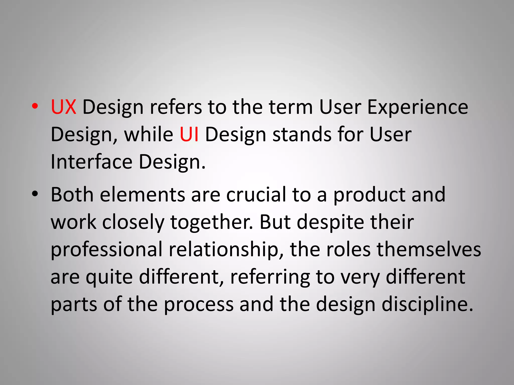 • UX Design refers to the term User Experience
Design, while UI Design stands for User
Interface Design.
• Both elements are crucial to a product and
work closely together. But despite their
professional relationship, the roles themselves
are quite different, referring to very different
parts of the process and the design discipline.