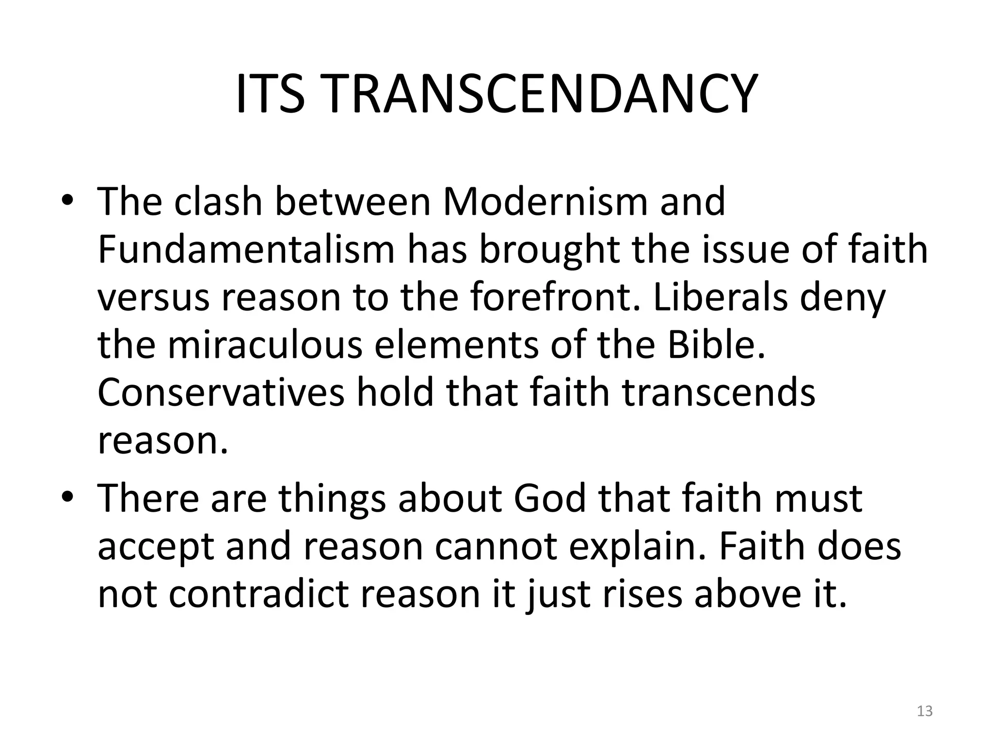 ITS TRANSCENDANCY
• The clash between Modernism and
  Fundamentalism has brought the issue of faith
  versus reason to the forefront. Liberals deny
  the miraculous elements of the Bible.
  Conservatives hold that faith transcends
  reason.
• There are things about God that faith must
  accept and reason cannot explain. Faith does
  not contradict reason it just rises above it.

                                              13
 