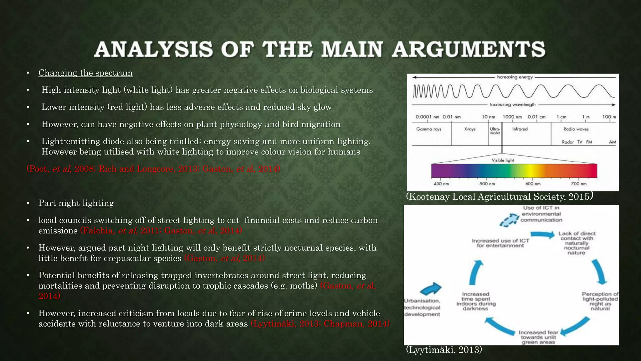 • Changing the spectrum
• High intensity light (white light) has greater negative effects on biological systems
• Lower intensity (red light) has less adverse effects and reduced sky glow
• However, can have negative effects on plant physiology and bird migration
• Light-emitting diode also being trialled: energy saving and more uniform lighting.
However being utilised with white lighting to improve colour vision for humans
(Poot, et al, 2008; Rich and Longcore, 2013; Gaston, et al, 2014)
• Part night lighting
• local councils switching off of street lighting to cut financial costs and reduce carbon
emissions (Falchia, et al, 2011; Gaston, et al, 2014)
• However, argued part night lighting will only benefit strictly nocturnal species, with
little benefit for crepuscular species (Gaston, et al, 2014)
• Potential benefits of releasing trapped invertebrates around street light, reducing
mortalities and preventing disruption to trophic cascades (e.g. moths) (Gaston, et al,
2014)
• However, increased criticism from locals due to fear of rise of crime levels and vehicle
accidents with reluctance to venture into dark areas (Lyytimäki, 2013; Chapman, 2014)
(Lyytimäki, 2013)
(Kootenay Local Agricultural Society, 2015)
 