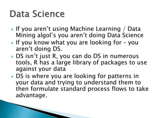  If you aren’t using Machine Learning / Data
Mining algol’s you aren’t doing Data Science
 If you know what you are looking for – you
aren’t doing DS.
 DS isn’t just R, you can do DS in numerous
tools, R has a large library of packages to use
against your data
 DS is where you are looking for patterns in
your data and trying to understand them to
then formulate standard process flows to take
advantage.
 