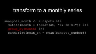 sunspots_month <- sunspots %>%
mutate(month = format(dt, "%Y-%m-01”)) %>%
group_by(month) %>%
summarize(mean_sn = mean(sunspot_number))
transform to a monthly series
 