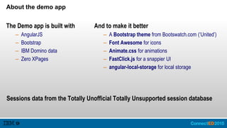 About the demo app
The Demo app is built with
– AngularJS
– Bootstrap
– IBM Domino data
– Zero XPages
And to make it better
– A Bootstrap theme from Bootswatch.com (‘United’)
– Font Awesome for icons
– Animate.css for animations
– FastClick.js for a snappier UI
– angular-local-storage for local storage
Sessions data from the Totally Unofficial Totally Unsupported session database
 