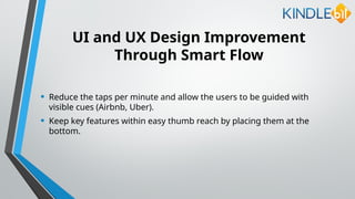 UI and UX Design Improvement
Through Smart Flow
• Reduce the taps per minute and allow the users to be guided with
visible cues (Airbnb, Uber).
• Keep key features within easy thumb reach by placing them at the
bottom.
 