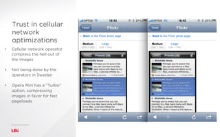 Trust in cellular
network
optimizations
http://flashpatric.com/image-compression-results/
asdfasdf
•  Cellular network operator
compress the hell out of
the images
•  Not being done by the
operators in Sweden
•  Opera Mini has a “Turbo”
option, compressing
images in favor for fast
pageloads
h"p://ﬂashpatric.com/image-­‐compression-­‐results/	
  
 