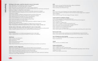 Writings on the topic, could be relevant to one or more parts
http://alistapart.com/article/mo-pixels-mo-problems
http://daverupert.com/2013/06/ughck-images/
http://dbushell.com/2013/06/03/the-raster-image-paradox/
http://coding.smashingmagazine.com/2013/06/02/clown-car-technique-solving-for-
adaptive-images-in-responsive-web-design/
http://boagworld.com/dev/how-should-we-handle-responsive-images/
http://www.renaissance-design.net/outrunning-the-bear-the-problem-with-
responsive-images/
http://blog.netvlies.nl/design-interactie/retina-revolutie-follow-up/
http://www.html5rocks.com/en/mobile/easy-high-dpi-images/
http://filamentgroup.com/lab/rwd_img_compression/
http://www.html5rocks.com/en/mobile/high-dpi/
http://www.bypeople.com/web-design-trends-2013/
http://borismus.github.io/image-zoom/
http://benfrain.com/how-to-serve-high-resolution-website-images-for-retina-
displays-new-ipadiphone4/
http://html5doctor.com/html5-adaptive-images-end-of-round-one/
http://manyangl.es/2013/02/implementing-retina-ready-images-on-the-web
Screen casts on the topic, could be relevant to one or more parts
http://tv.adobe.com/watch/max-2013/web-graphics-and-the-creative-professional/
https://experts.adobeconnect.com/_a204547676/p54d4dwyr6v/
Presentations
https://speakerdeck.com/ddemaree/designing-the-hi-dpi-web
https://speakerdeck.com/davatron5000/mo-pixels-mo-problems
WebFonts
http://vimeo.com/33154573
http://icomoon.io/app/
http://pictos.cc/
http://www.fontsquirrel.com/
http://symbolset.com/
http://www.nczonline.net/blog/2013/04/01/making-accessible-icon-buttons/
<picture>, srcset, image-set()
http://www.w3.org/TR/html-picture-element/#the-picture-element
http://www.webmonkey.com/2012/11/preview-the-proposed-html-picture-element/
http://www.w3.org/html/wg/drafts/srcset/w3c-srcset/
http://responsiveimagescg.github.io/picture-refimp/demo/
https://www.webkit.org/blog/2910/improved-support-for-high-resolution-displays-
with-the-srcset-image-attribute/
SVG
http://www.w3.org/TR/2013/WD-filter-effects-20130523/
http://docs.webplatform.org/wiki/svg
http://caniuse.com/#search=svg
CSS
http://css-tricks.com/snippets/css/retina-display-media-query/
http://blog.cloudfour.com/safari-6-and-chrome-21-add-image-set-to-support-
retina-images/
http://www.w3.org/TR/css3-images/#image-notation
Tools/scripts for Adaptive images
https://docs.google.com/spreadsheet/ccc?
key=0Al0lI17fOl9DdDgxTFVoRzFpV3VCdHk2NTBmdVI2OXc#gid=0
http://retinajs.com/
http://adaptive-images.com/
http://retina-images.complexcompulsions.com/
http://docs.sencha.io/current/index.html#!/guide/src
http://mcilvena.com/articles/jquery-retina/
https://github.com/scottjehl/picturefill
https://github.com/teleject/hisrc
http://www.igvita.com/2013/08/29/automating-dpr-switching-with-client-hints/
Device pixel ratio
http://www.quirksmode.org/blog/archives/2012/06/devicepixelrati.html
http://www.quirksmode.org/blog/archives/2012/07/more_about_devi.html
List of displays by pixel density
http://en.wikipedia.org/wiki/List_of_displays_by_pixel_density
http://screensiz.es/
WebP
http://caniuse.com/#feat=webp
Image optimization
http://imageoptim.com/
http://x128.ho.ua/color-quantizer.html
http://mistermorris.tumblr.com/post/20002250192/upscaling-raster-bitmap-
images-for-retina
http://www.opera.com/turbo
Sources
 
